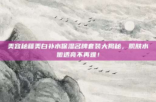 美容秘籍美白补水保湿名牌套装大揭秘，肌肤水嫩透亮不再难！