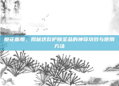 瓣花面膜，揭秘这款护肤圣品的神奇功效与使用方法