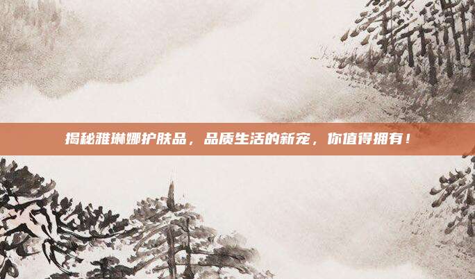 揭秘雅琳娜护肤品，品质生活的新宠，你值得拥有！