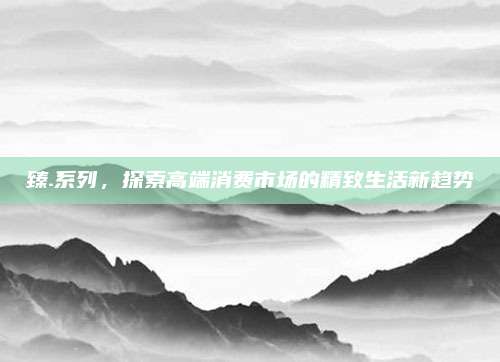 臻.系列，探索高端消费市场的精致生活新趋势