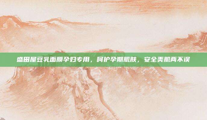 盛田屋豆乳面膜孕妇专用，呵护孕期肌肤，安全美肌两不误