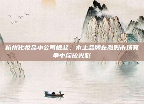 杭州化妆品小公司崛起，本土品牌在激烈市场竞争中绽放光彩
