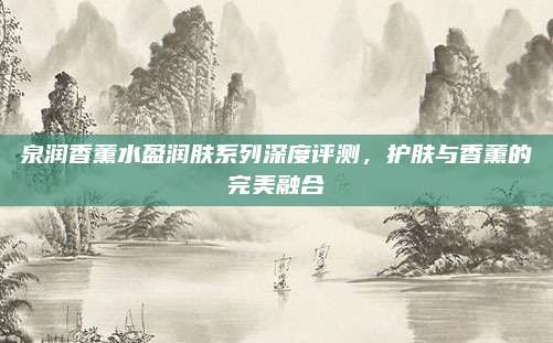 泉润香薰水盈润肤系列深度评测，护肤与香薰的完美融合