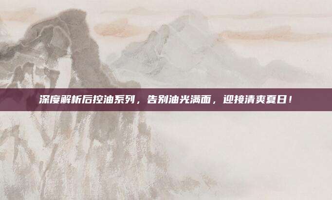 深度解析后控油系列，告别油光满面，迎接清爽夏日！