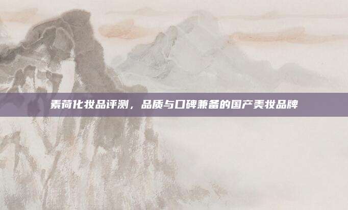 素荷化妆品评测，品质与口碑兼备的国产美妆品牌