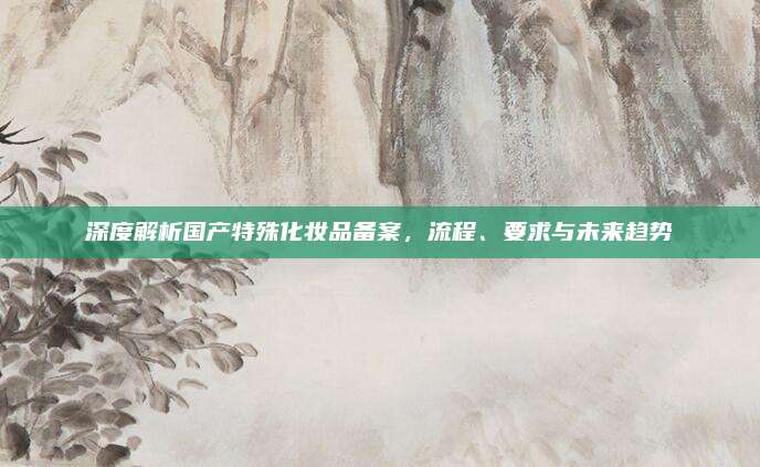 深度解析国产特殊化妆品备案，流程、要求与未来趋势
