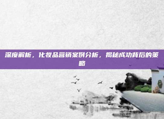 深度解析，化妆品营销案例分析，揭秘成功背后的策略