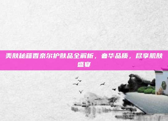 美肤秘籍香奈尔护肤品全解析，奢华品质，尽享肌肤盛宴