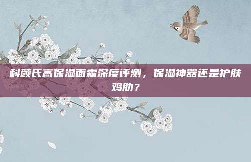 科颜氏高保湿面霜深度评测，保湿神器还是护肤鸡肋？