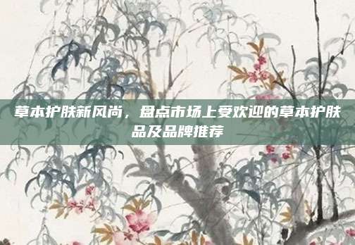 草本护肤新风尚，盘点市场上受欢迎的草本护肤品及品牌推荐