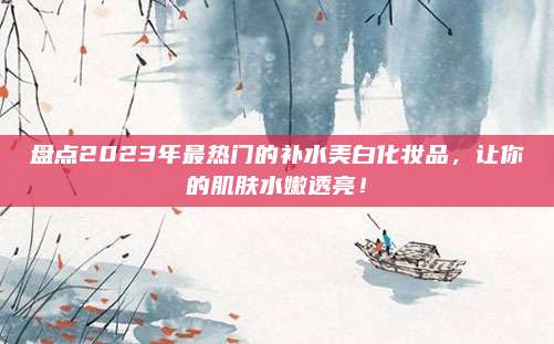 盘点2023年最热门的补水美白化妆品，让你的肌肤水嫩透亮！