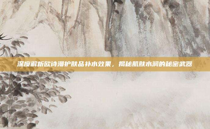 深度解析欧诗漫护肤品补水效果，揭秘肌肤水润的秘密武器
