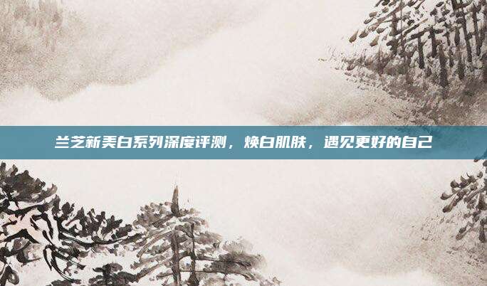 兰芝新美白系列深度评测，焕白肌肤，遇见更好的自己