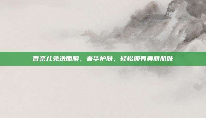香奈儿免洗面膜，奢华护肤，轻松拥有美丽肌肤
