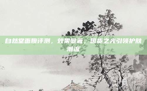 自然堂面膜评测，效果显著，国货之光引领护肤潮流