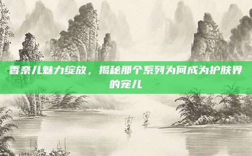 香奈儿魅力绽放，揭秘那个系列为何成为护肤界的宠儿