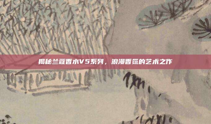 揭秘兰蔻香水V5系列，浪漫香氛的艺术之作