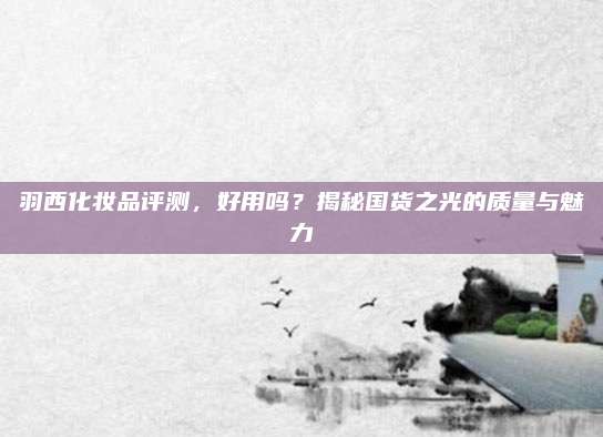 羽西化妆品评测，好用吗？揭秘国货之光的质量与魅力