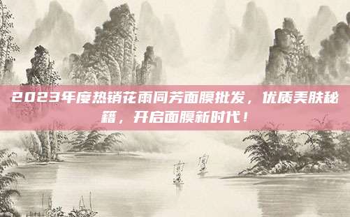 2023年度热销花雨同芳面膜批发，优质美肤秘籍，开启面膜新时代！