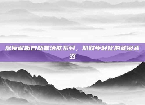 深度解析自然堂活肤系列，肌肤年轻化的秘密武器