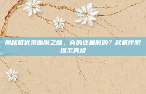 揭秘稚优泉面膜之谜，真的还是假的？权威评测揭示真相