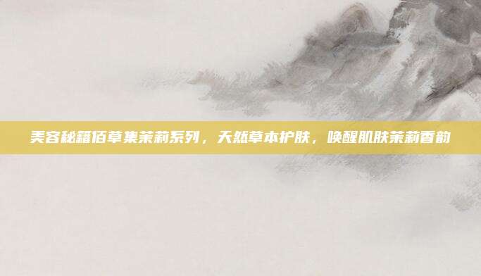 美容秘籍佰草集茉莉系列，天然草本护肤，唤醒肌肤茉莉香韵