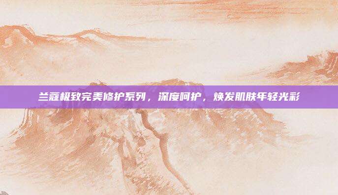 兰蔻极致完美修护系列，深度呵护，焕发肌肤年轻光彩