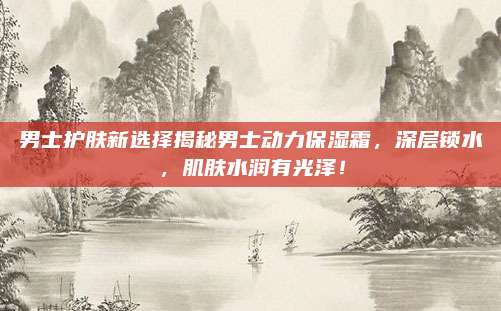 男士护肤新选择揭秘男士动力保湿霜，深层锁水，肌肤水润有光泽！