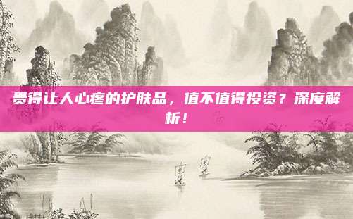 贵得让人心疼的护肤品，值不值得投资？深度解析！