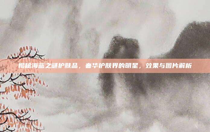揭秘海蓝之谜护肤品，奢华护肤界的明星，效果与图片解析