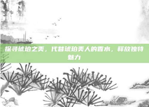 探寻琥珀之美，代替琥珀美人的香水，释放独特魅力