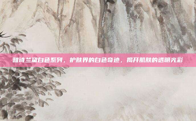雅诗兰黛白色系列，护肤界的白色奇迹，揭开肌肤的透明光彩