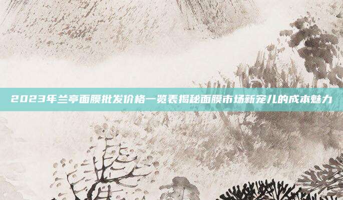 2023年兰亭面膜批发价格一览表揭秘面膜市场新宠儿的成本魅力