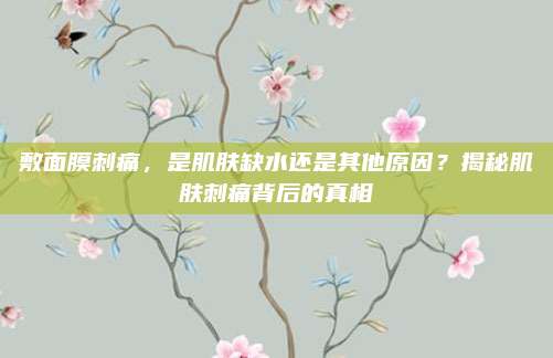 敷面膜刺痛，是肌肤缺水还是其他原因？揭秘肌肤刺痛背后的真相