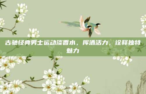 古驰经典男士运动淡香水，挥洒活力，诠释独特魅力