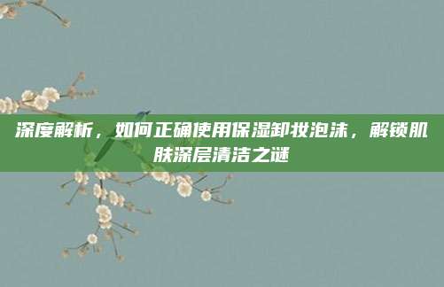 深度解析，如何正确使用保湿卸妆泡沫，解锁肌肤深层清洁之谜