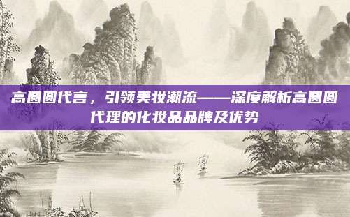 高圆圆代言，引领美妆潮流——深度解析高圆圆代理的化妆品品牌及优势