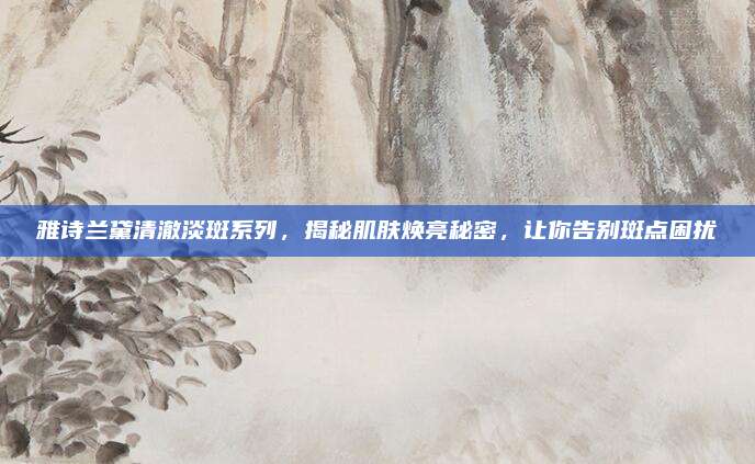 雅诗兰黛清澈淡斑系列，揭秘肌肤焕亮秘密，让你告别斑点困扰