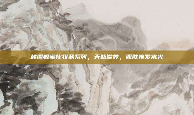 韩国蜂蜜化妆品系列，天然滋养，肌肤焕发水光