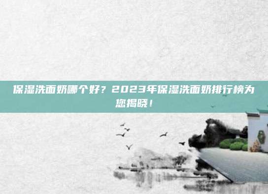 保湿洗面奶哪个好？2023年保湿洗面奶排行榜为您揭晓！