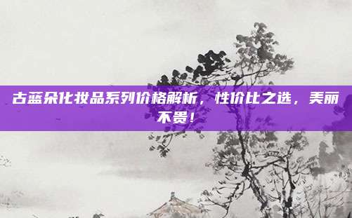古蓝朵化妆品系列价格解析，性价比之选，美丽不贵！