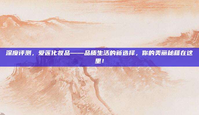 深度评测，爱莲化妆品——品质生活的新选择，你的美丽秘籍在这里！
