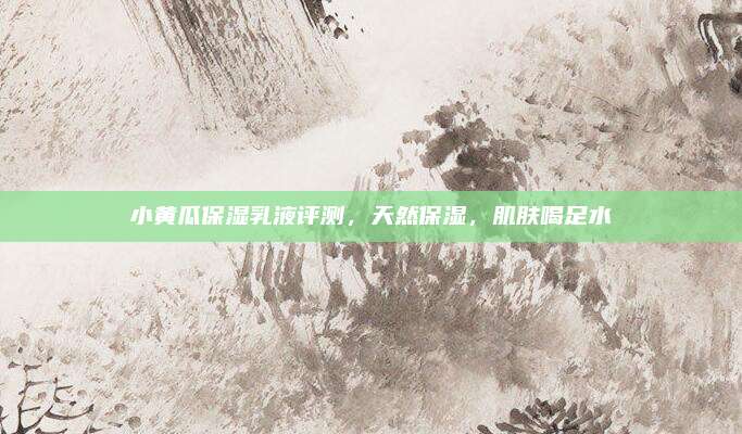 小黄瓜保湿乳液评测，天然保湿，肌肤喝足水