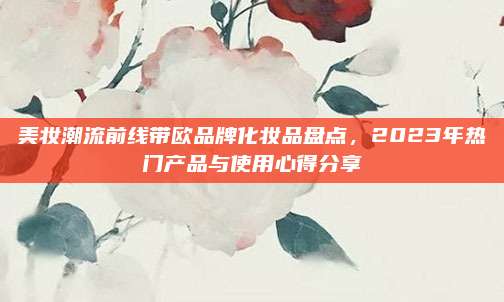 美妆潮流前线带欧品牌化妆品盘点，2023年热门产品与使用心得分享