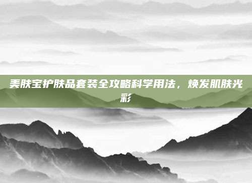 美肤宝护肤品套装全攻略科学用法，焕发肌肤光彩