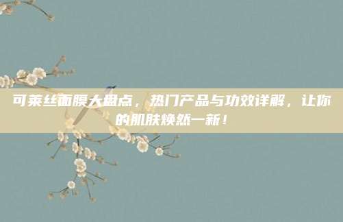 可莱丝面膜大盘点，热门产品与功效详解，让你的肌肤焕然一新！