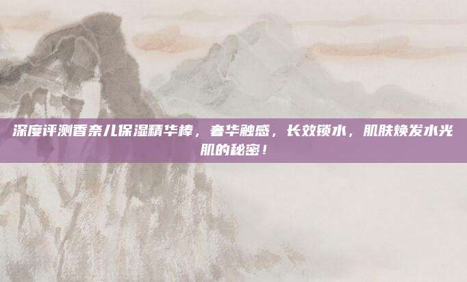 深度评测香奈儿保湿精华棒，奢华触感，长效锁水，肌肤焕发水光肌的秘密！