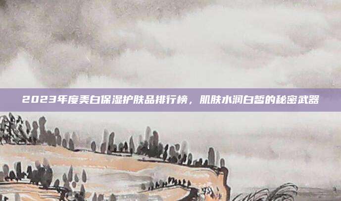 2023年度美白保湿护肤品排行榜，肌肤水润白皙的秘密武器