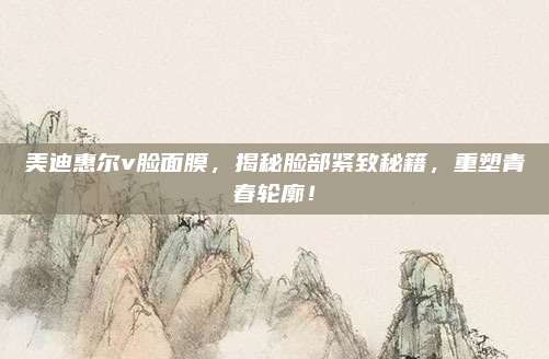 美迪惠尔v脸面膜，揭秘脸部紧致秘籍，重塑青春轮廓！