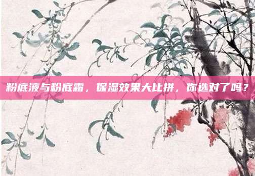 粉底液与粉底霜，保湿效果大比拼，你选对了吗？